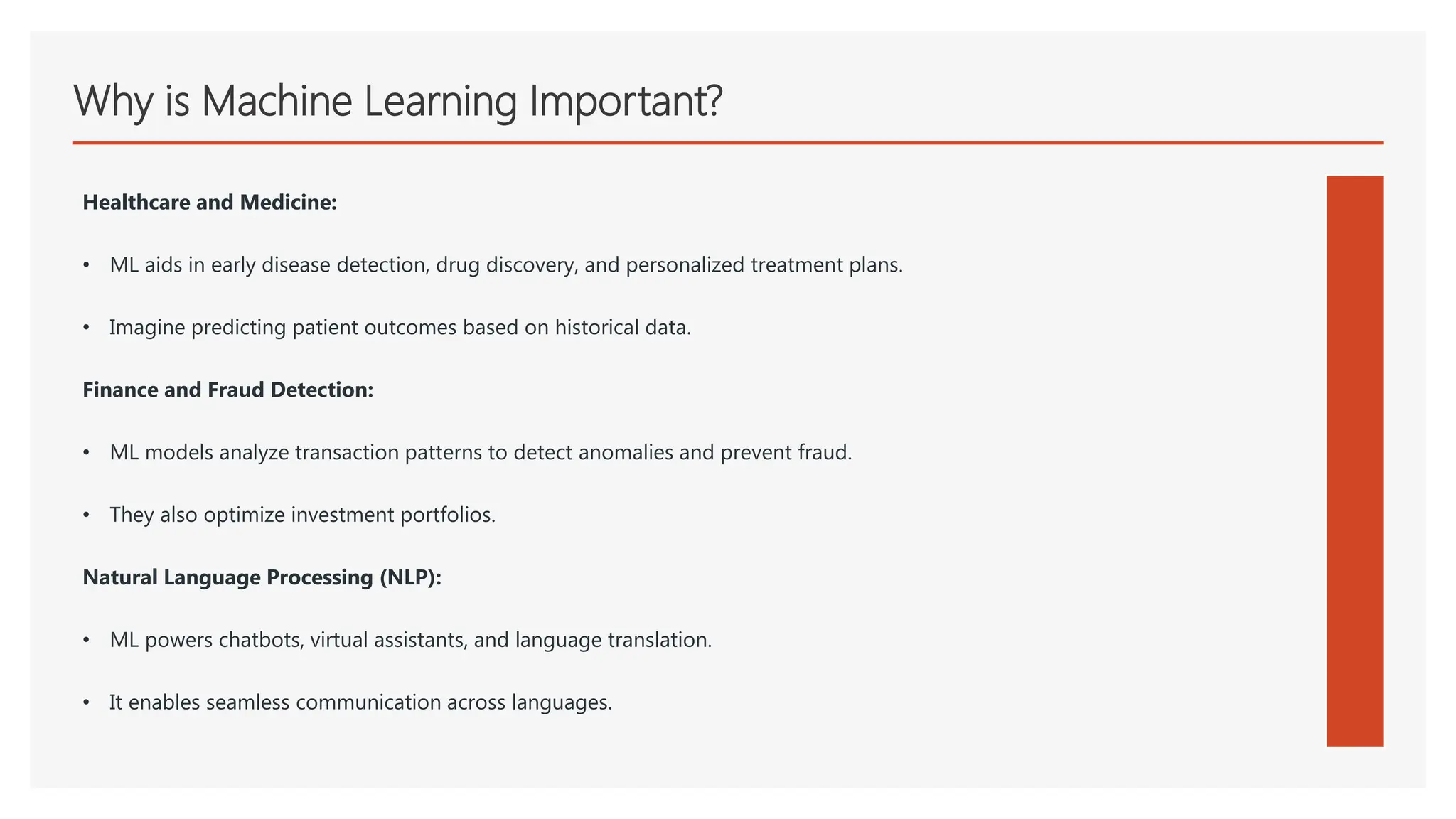 Why is Machine Learning Important?
Healthcare and Medicine:
• ML aids in early disease detection, drug discovery, and personalized treatment plans.
• Imagine predicting patient outcomes based on historical data.
Finance and Fraud Detection:
• ML models analyze transaction patterns to detect anomalies and prevent fraud.
• They also optimize investment portfolios.
Natural Language Processing (NLP):
• ML powers chatbots, virtual assistants, and language translation.
• It enables seamless communication across languages.
 