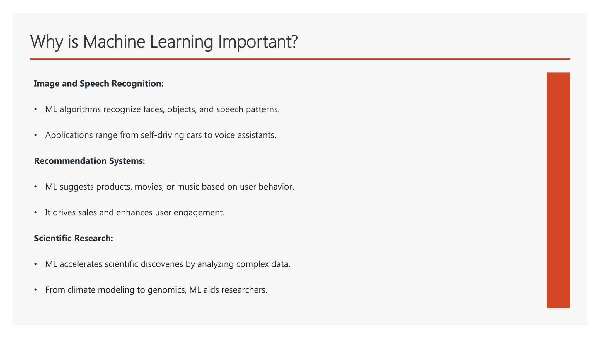 Why is Machine Learning Important?
Image and Speech Recognition:
• ML algorithms recognize faces, objects, and speech patterns.
• Applications range from self-driving cars to voice assistants.
Recommendation Systems:
• ML suggests products, movies, or music based on user behavior.
• It drives sales and enhances user engagement.
Scientific Research:
• ML accelerates scientific discoveries by analyzing complex data.
• From climate modeling to genomics, ML aids researchers.
 