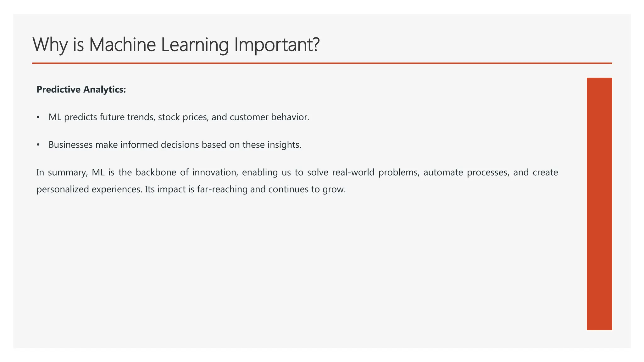 Why is Machine Learning Important?
Predictive Analytics:
• ML predicts future trends, stock prices, and customer behavior.
• Businesses make informed decisions based on these insights.
In summary, ML is the backbone of innovation, enabling us to solve real-world problems, automate processes, and create
personalized experiences. Its impact is far-reaching and continues to grow.
 