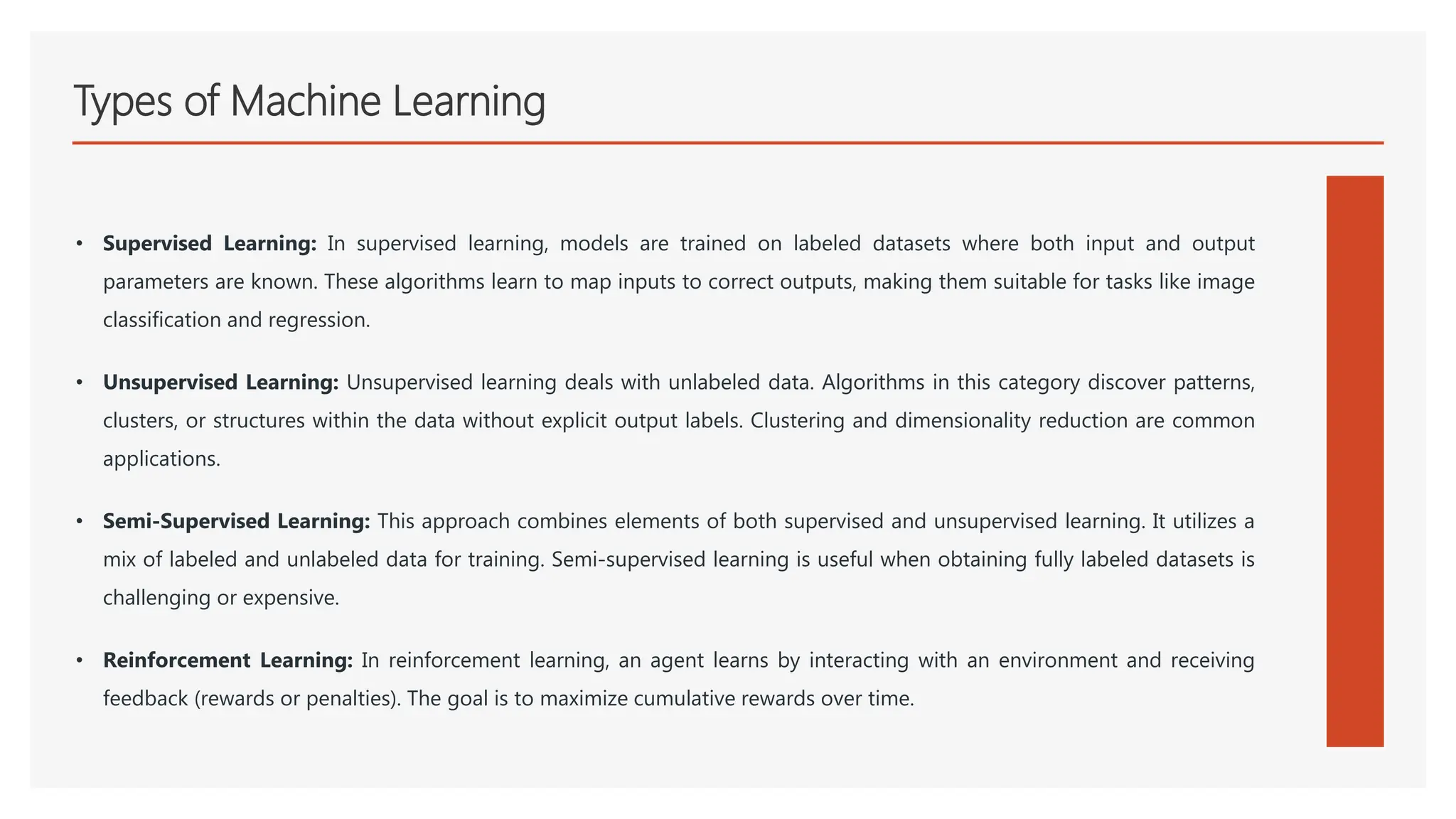 Types of Machine Learning
• Supervised Learning: In supervised learning, models are trained on labeled datasets where both input and output
parameters are known. These algorithms learn to map inputs to correct outputs, making them suitable for tasks like image
classification and regression.
• Unsupervised Learning: Unsupervised learning deals with unlabeled data. Algorithms in this category discover patterns,
clusters, or structures within the data without explicit output labels. Clustering and dimensionality reduction are common
applications.
• Semi-Supervised Learning: This approach combines elements of both supervised and unsupervised learning. It utilizes a
mix of labeled and unlabeled data for training. Semi-supervised learning is useful when obtaining fully labeled datasets is
challenging or expensive.
• Reinforcement Learning: In reinforcement learning, an agent learns by interacting with an environment and receiving
feedback (rewards or penalties). The goal is to maximize cumulative rewards over time.
 