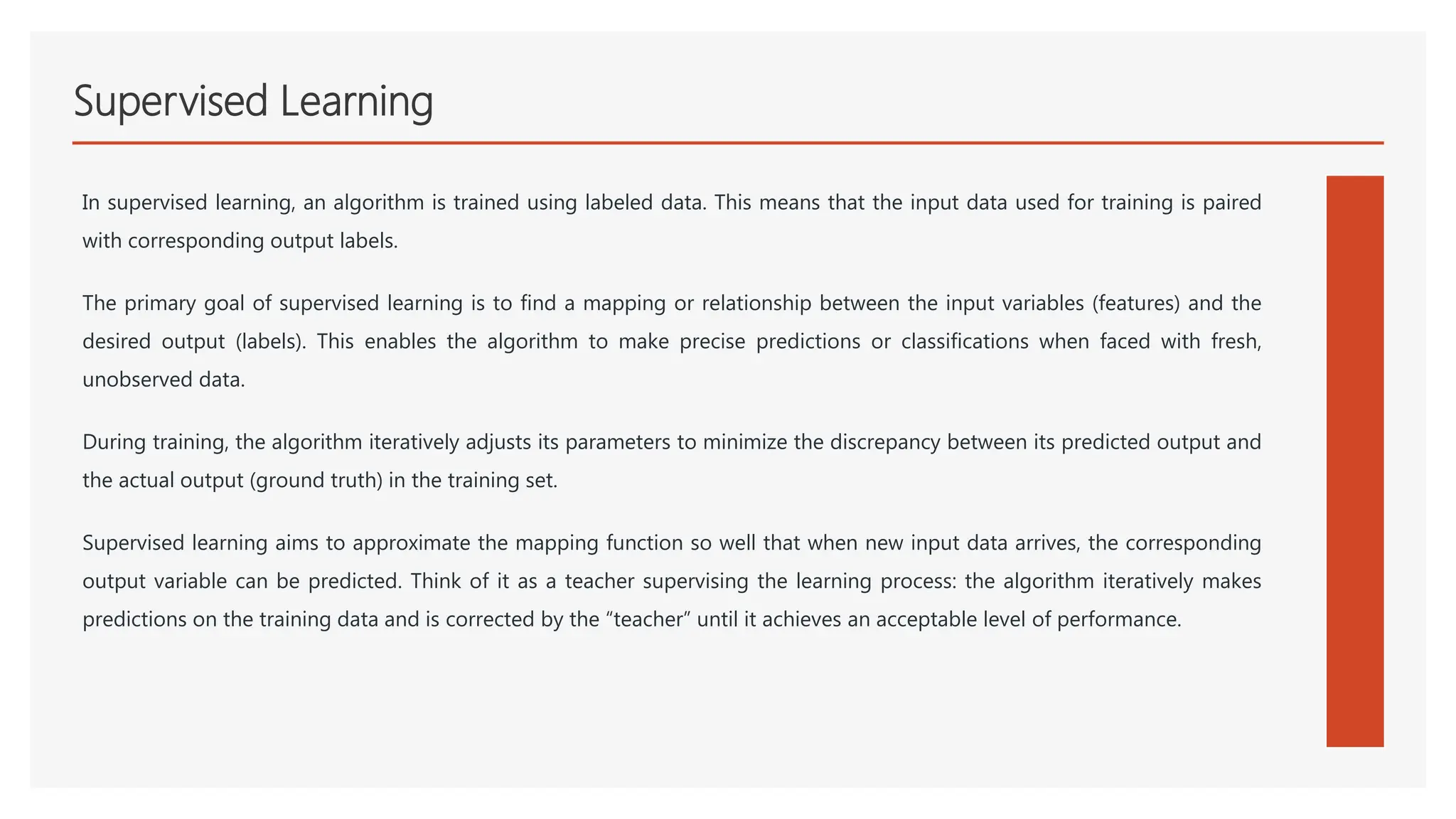 Supervised Learning
In supervised learning, an algorithm is trained using labeled data. This means that the input data used for training is paired
with corresponding output labels.
The primary goal of supervised learning is to find a mapping or relationship between the input variables (features) and the
desired output (labels). This enables the algorithm to make precise predictions or classifications when faced with fresh,
unobserved data.
During training, the algorithm iteratively adjusts its parameters to minimize the discrepancy between its predicted output and
the actual output (ground truth) in the training set.
Supervised learning aims to approximate the mapping function so well that when new input data arrives, the corresponding
output variable can be predicted. Think of it as a teacher supervising the learning process: the algorithm iteratively makes
predictions on the training data and is corrected by the “teacher” until it achieves an acceptable level of performance.
 