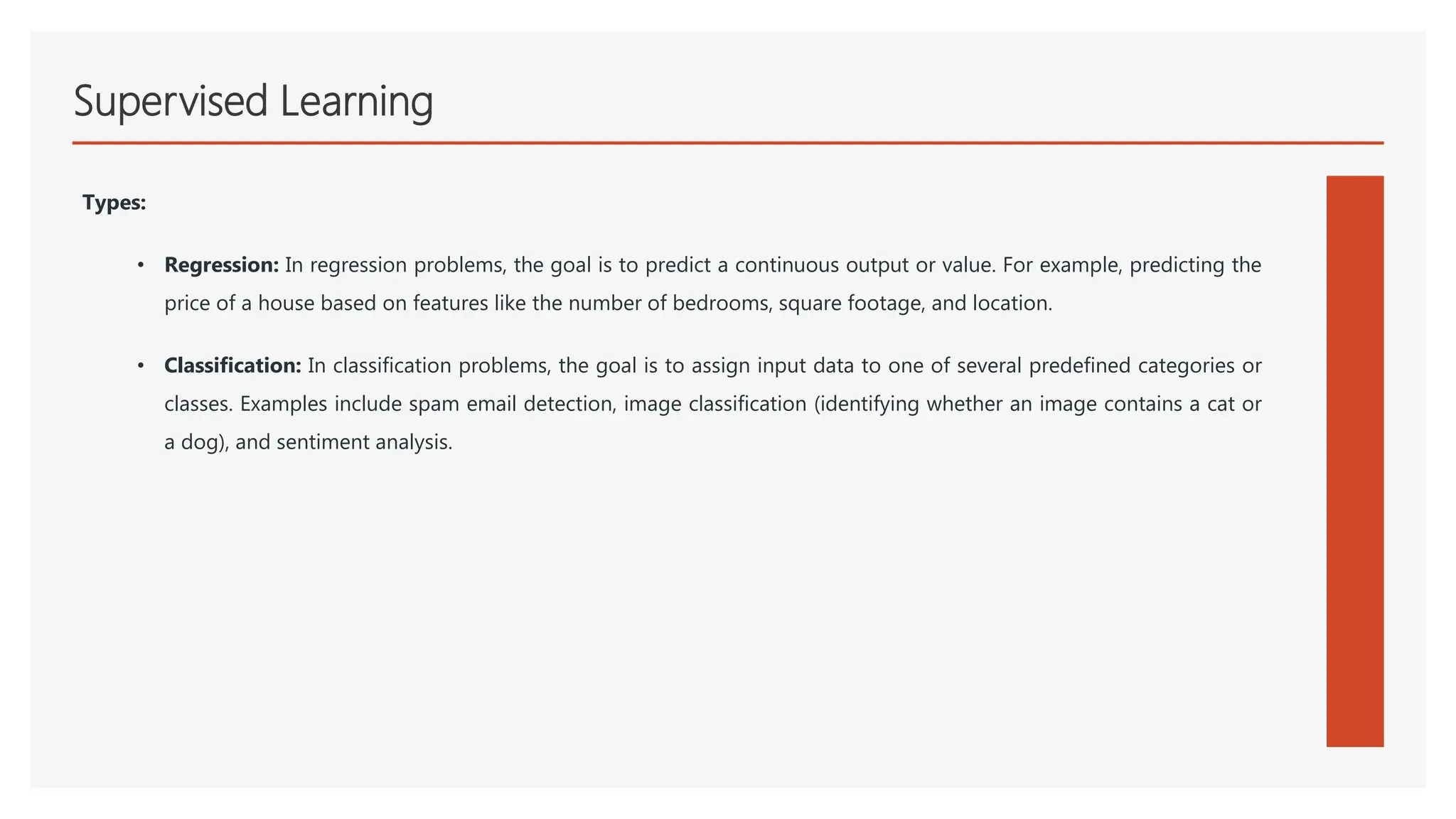 Supervised Learning
Types:
• Regression: In regression problems, the goal is to predict a continuous output or value. For example, predicting the
price of a house based on features like the number of bedrooms, square footage, and location.
• Classification: In classification problems, the goal is to assign input data to one of several predefined categories or
classes. Examples include spam email detection, image classification (identifying whether an image contains a cat or
a dog), and sentiment analysis.
 