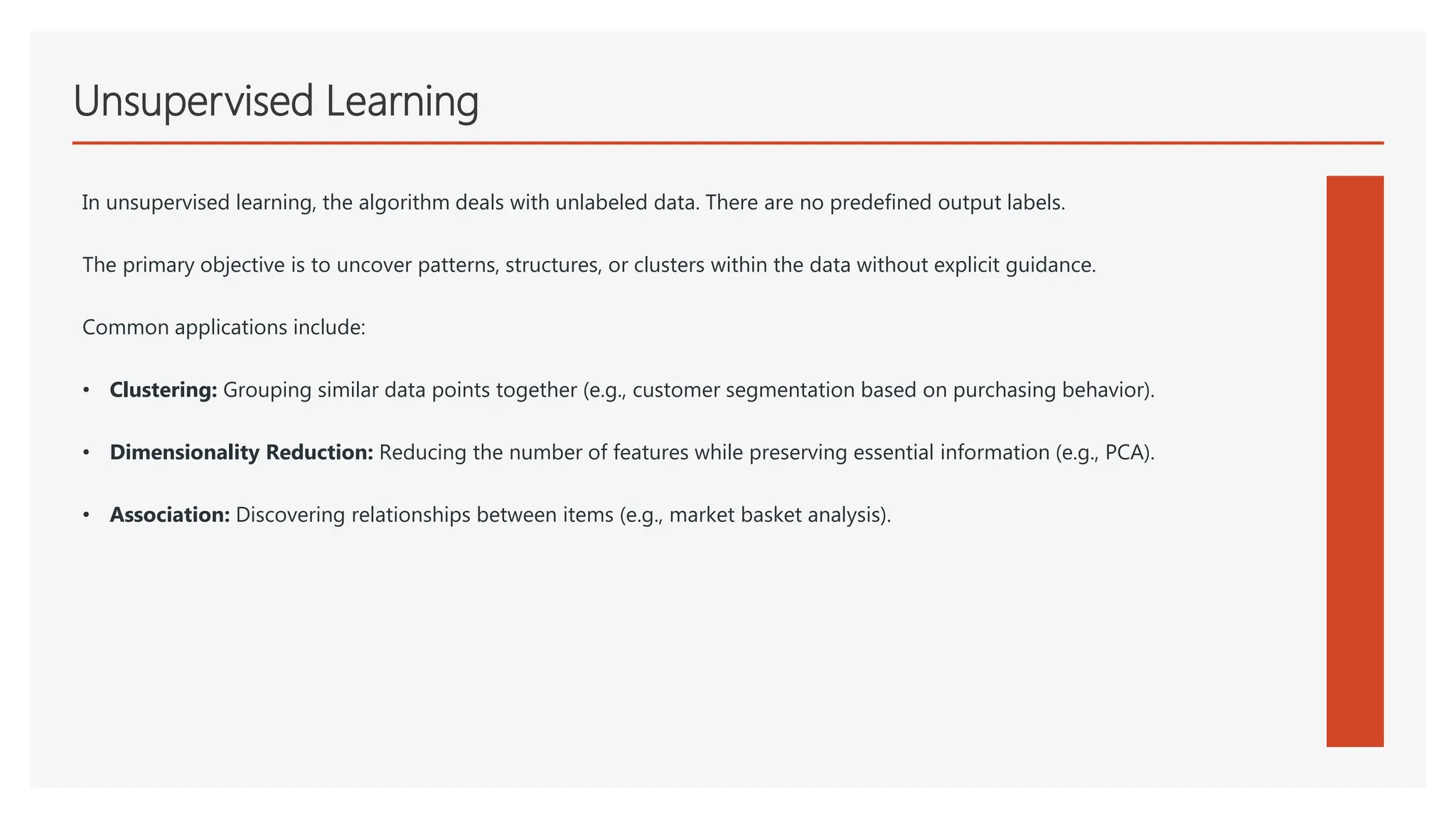 Unsupervised Learning
In unsupervised learning, the algorithm deals with unlabeled data. There are no predefined output labels.
The primary objective is to uncover patterns, structures, or clusters within the data without explicit guidance.
Common applications include:
• Clustering: Grouping similar data points together (e.g., customer segmentation based on purchasing behavior).
• Dimensionality Reduction: Reducing the number of features while preserving essential information (e.g., PCA).
• Association: Discovering relationships between items (e.g., market basket analysis).
 