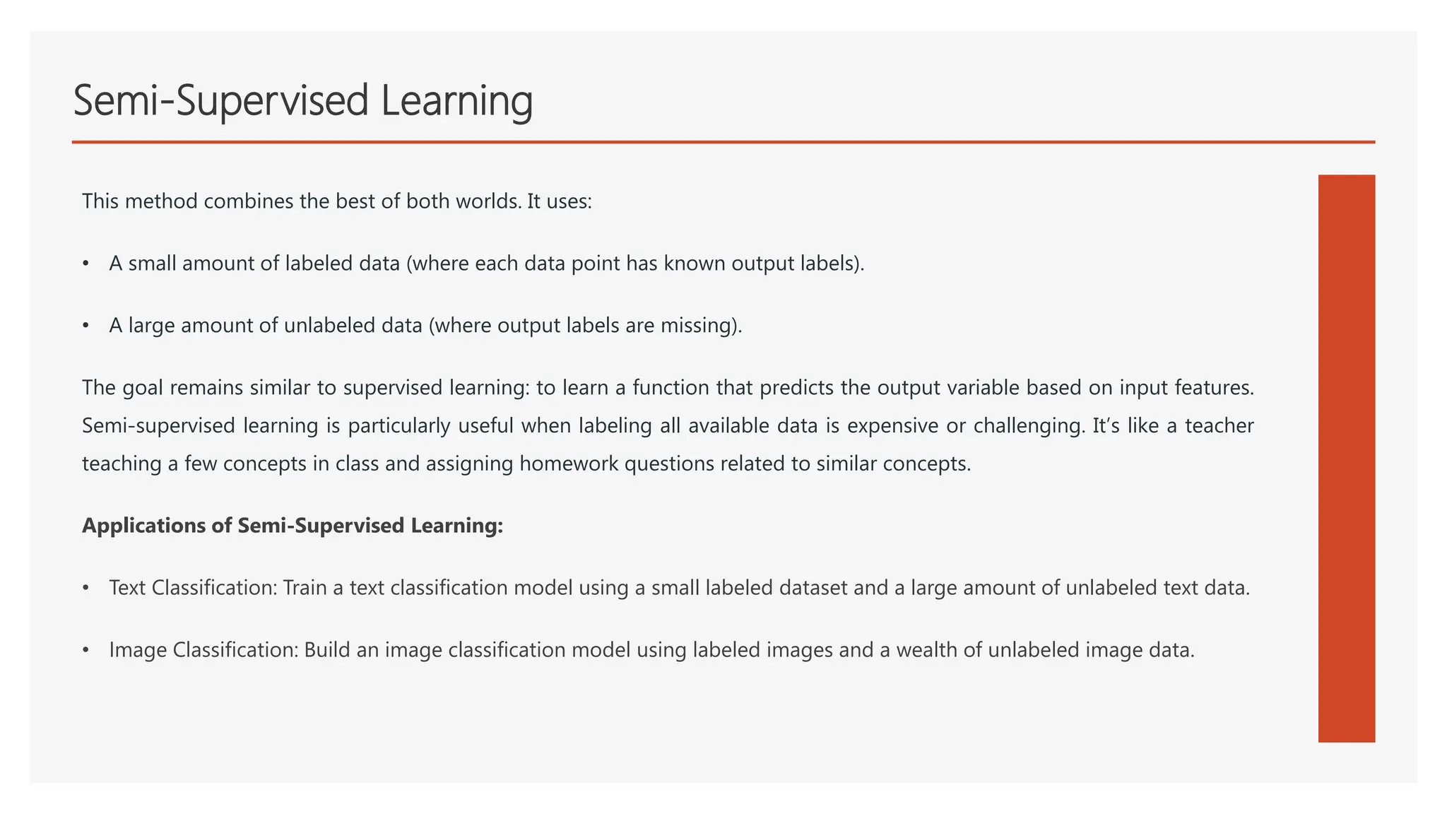 Semi-Supervised Learning
This method combines the best of both worlds. It uses:
• A small amount of labeled data (where each data point has known output labels).
• A large amount of unlabeled data (where output labels are missing).
The goal remains similar to supervised learning: to learn a function that predicts the output variable based on input features.
Semi-supervised learning is particularly useful when labeling all available data is expensive or challenging. It’s like a teacher
teaching a few concepts in class and assigning homework questions related to similar concepts.
Applications of Semi-Supervised Learning:
• Text Classification: Train a text classification model using a small labeled dataset and a large amount of unlabeled text data.
• Image Classification: Build an image classification model using labeled images and a wealth of unlabeled image data.
 