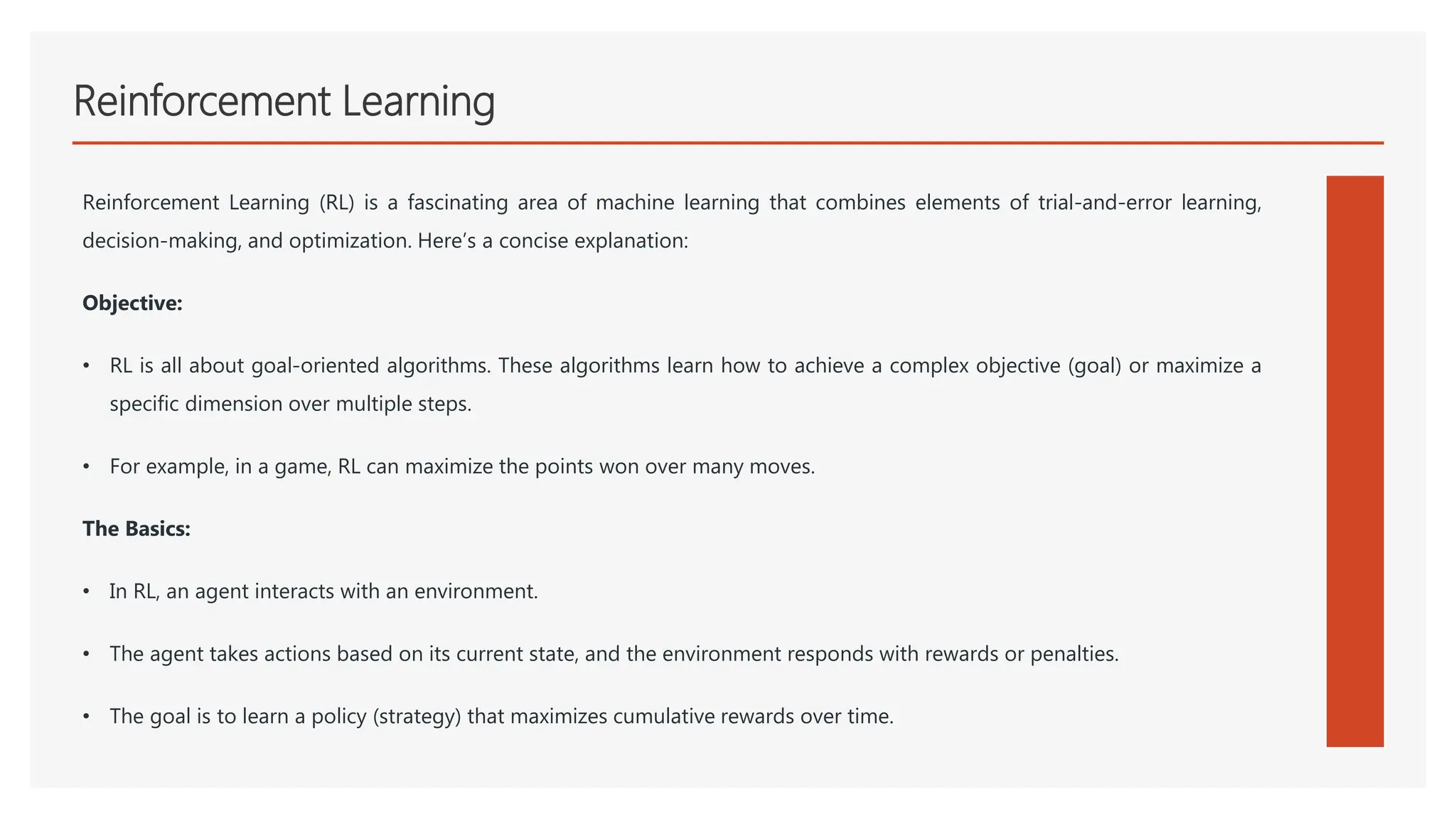 Reinforcement Learning
Reinforcement Learning (RL) is a fascinating area of machine learning that combines elements of trial-and-error learning,
decision-making, and optimization. Here’s a concise explanation:
Objective:
• RL is all about goal-oriented algorithms. These algorithms learn how to achieve a complex objective (goal) or maximize a
specific dimension over multiple steps.
• For example, in a game, RL can maximize the points won over many moves.
The Basics:
• In RL, an agent interacts with an environment.
• The agent takes actions based on its current state, and the environment responds with rewards or penalties.
• The goal is to learn a policy (strategy) that maximizes cumulative rewards over time.
 
