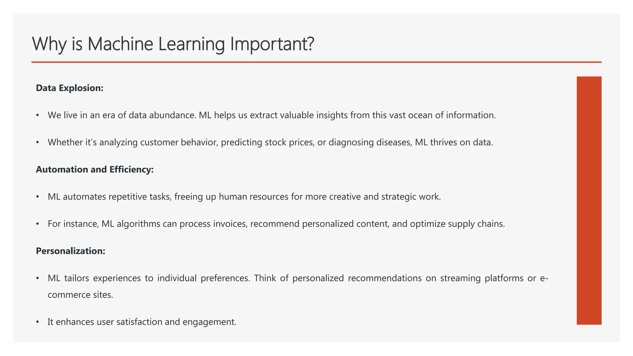 Why is Machine Learning Important?
Data Explosion:
• We live in an era of data abundance. ML helps us extract valuable insights from this vast ocean of information.
• Whether it’s analyzing customer behavior, predicting stock prices, or diagnosing diseases, ML thrives on data.
Automation and Efficiency:
• ML automates repetitive tasks, freeing up human resources for more creative and strategic work.
• For instance, ML algorithms can process invoices, recommend personalized content, and optimize supply chains.
Personalization:
• ML tailors experiences to individual preferences. Think of personalized recommendations on streaming platforms or e-
commerce sites.
• It enhances user satisfaction and engagement.
 