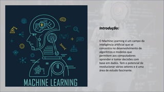 O Machine Learning é um campo da
inteligência artificial que se
concentra no desenvolvimento de
algoritmos e modelos que
permitem aos computadores
aprender e tomar decisões com
base em dados. Tem o potencial de
revolucionar vários setores e é uma
área de estudo fascinante.
Introdução:
 