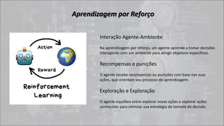 Aprendizagem por Reforço
Interação Agente-Ambiente
Na aprendizagem por reforço, um agente aprende a tomar decisões
interagindo com um ambiente para atingir objetivos específicos.
Recompensas e punições
O agente recebe recompensas ou punições com base nas suas
ações, que orientam seu processo de aprendizagem.
Exploração e Exploração
O agente equilibra entre explorar novas ações e explorar ações
conhecidas para otimizar sua estratégia de tomada de decisão.
 