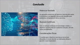 Conclusão
Potencial Ilimitado
As aplicações potenciais do Machine Learning são vastas
e continuam a se expandir, oferecendo soluções para
problemas complexos em vários domínios.
Avanços Contínuos
Com os avanços contínuos em tecnologia e dados, o
Machine Learning está em constante evolução, abrindo
novas possibilidades.
Considerações Éticas
À medida que o Machine Learning se torna mais
difundido, é crucial abordar as implicações éticas e
garantir o uso responsável.
 