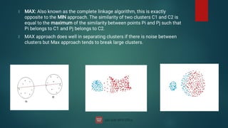 MAX: Also known as the complete linkage algorithm, this is exactly
opposite to the MIN approach. The similarity of two clusters C1 and C2 is
equal to the maximum of the similarity between points Pi and Pj such that
Pi belongs to C1 and Pj belongs to C2.
MAX approach does well in separating clusters if there is noise between
clusters but Max approach tends to break large clusters.
 