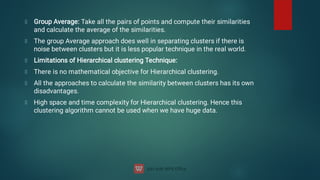 Group Average: Take all the pairs of points and compute their similarities
and calculate the average of the similarities.
The group Average approach does well in separating clusters if there is
noise between clusters but it is less popular technique in the real world.
Limitations of Hierarchical clustering Technique:
There is no mathematical objective for Hierarchical clustering.
All the approaches to calculate the similarity between clusters has its own
disadvantages.
High space and time complexity for Hierarchical clustering. Hence this
clustering algorithm cannot be used when we have huge data.
 