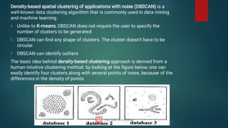 Density-based spatial clustering of applications with noise (DBSCAN) is a
well-known data clustering algorithm that is commonly used in data mining
and machine learning.
Unlike to K-means, DBSCAN does not require the user to specify the
number of clusters to be generated
DBSCAN can ﬁnd any shape of clusters. The cluster doesn’t have to be
circular.
DBSCAN can identify outliers
The basic idea behind density-based clustering approach is derived from a
human intuitive clustering method. by looking at the ﬁgure below, one can
easily identify four clusters along with several points of noise, because of the
differences in the density of points
 