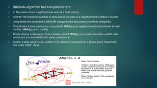 DBSCAN algorithm has two parameters:
ɛ: The radius of our neighborhoods around a data point p.
minPts: The minimum number of data points we want in a neighborhood to deﬁne a cluster.
Using these two parameters, DBSCAN categories the data points into three categories:
Core Points: A data point p is a core point if Nbhd(p,ɛ) [ɛ-neighborhood of p] contains at least
minPts ; |Nbhd(p,ɛ)| = minPts.
Border Points: A data point *q is a border point if Nbhd(q, ɛ) contains less than minPts data
points, but q is reachable from some core point p.
Outlier: A data point o is an outlier if it is neither a core point nor a border point. Essentially,
this is the “other” class.
 