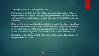 The steps to the DBSCAN algorithm are:
Pick a point at random that has not been assigned to a cluster or been
designated as an outlier. Compute its neighborhood to determine if it’s a
core point. If yes, start a cluster around this point. If no, label the point as
an outlier.
Once we ﬁnd a core point and thus a cluster, expand the cluster by adding
all directly-reachable points to the cluster. Perform “neighborhood jumps”
to ﬁnd all density-reachable points and add them to the cluster. If an an
outlier is added, change that point’s status from outlier to border point.
Repeat these two steps until all points are either assigned to a cluster or
designated as an outlier.
.
 