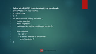 Below is the DBSCAN clustering algorithm in pseudocode:
DBSCAN(dataset, eps, MinPts){
# cluster index
C = 1
for each unvisited point p in dataset {
mark p as visited
# ﬁnd neighbors
Neighbors N = ﬁnd the neighboring points of p
if |N|=MinPts:
N = N U N'
if p' is not a member of any cluster:
add p' to cluster C
}
 