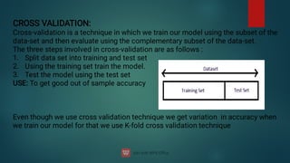 1.
2.
3.
CROSS VALIDATION:
Cross-validation is a technique in which we train our model using the subset of the
data-set and then evaluate using the complementary subset of the data-set.
The three steps involved in cross-validation are as follows :
Split data set into training and test set
Using the training set train the model.
Test the model using the test set
USE: To get good out of sample accuracy
Even though we use cross validation technique we get variation in accuracy when
we train our model for that we use K-fold cross validation technique
 