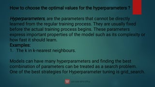 1.
How to choose the optimal values for the hyperparameters ?
Hyperparameters, are the parameters that cannot be directly
learned from the regular training process. They are usually ﬁxed
before the actual training process begins. These parameters
express important properties of the model such as its complexity or
how fast it should learn.
Examples:
The k in k-nearest neighbours.
Models can have many hyperparameters and ﬁnding the best
combination of parameters can be treated as a search problem.
One of the best strategies for Hyperparameter tuning is grid_search.
 