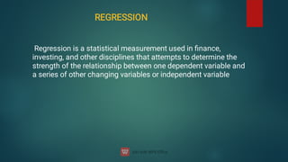 REGRESSION
Regression is a statistical measurement used in ﬁnance,
investing, and other disciplines that attempts to determine the
strength of the relationship between one dependent variable and
a series of other changing variables or independent variable
 