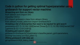 Code in python for getting optimal hyperparameter using
gridsearch for support vector machine:
#importing svm from svc library
from sklearn.svm import SVC
Classiﬁer=SVC()
#To import gridsearcv class from sklearn library
from sklearn.model_selection import GridSearchCV
#creating a list of dictonarties that need to be inputed for grid search
parameters=[{'C':[1,10,100,1000],'kernel':['linear']},{'C':[1,10,100,1000],'kernel':['rbf'
],'gamma':[0.5,0.1,0.01,0.001]}]
#creating grid search object
gridsearch=GridSearchCV(estimator=classiﬁer,param_grid=parameters,
scoring='accuracy',cv=10,n_jobs=-1)
#ﬁtting gridsearch with data set
gd=gridsearch.ﬁt(X_train,y_train)
 