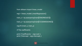 from sklearn import linear_model
regr = linear_model.LinearRegression()
train_x = np.asanyarray(train[['ENGINESIZE']])
train_y = np.asanyarray(train[['CO2EMISSIONS']])
regr.ﬁt (train_x, train_y)
# The coeﬃcients
print ('Coeﬃcients: ', regr.coef_)
print ('Intercept: ',regr.intercept_)
 