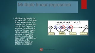 Multiple linear regression
Multiple regression is
an extension of simple
linear regression. It is
used when we want to
predict the value of a
variable based on the
value of two or more
other variables. The
variable we want to
predict is called the
dependent variable (or
sometimes, the
outcome, target or
criterion variable).
 