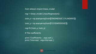 from sklearn import linear_model
regr = linear_model.LinearRegression()
train_x = np.asanyarray(train[['ENGINESIZE','CYLINDERS']])
train_y = np.asanyarray(train[['CO2EMISSIONS']])
regr.ﬁt (train_x, train_y)
# The coeﬃcients
print ('Coeﬃcients: ', regr.coef_)
print ('Intercept: ',regr.intercept_)
 