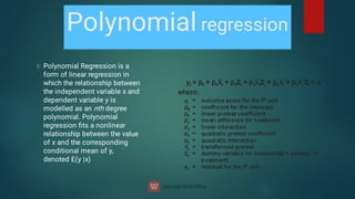 Polynomial regression
Polynomial Regression is a
form of linear regression in
which the relationship between
the independent variable x and
dependent variable y is
modelled as an nth degree
polynomial. Polynomial
regression ﬁts a nonlinear
relationship between the value
of x and the corresponding
conditional mean of y,
denoted E(y |x)
 
