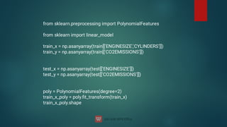 from sklearn.preprocessing import PolynomialFeatures
from sklearn import linear_model
train_x = np.asanyarray(train[['ENGINESIZE','CYLINDERS']])
train_y = np.asanyarray(train[['CO2EMISSIONS']])
test_x = np.asanyarray(test[['ENGINESIZE']])
test_y = np.asanyarray(test[['CO2EMISSIONS']])
poly = PolynomialFeatures(degree=2)
train_x_poly = poly.ﬁt_transform(train_x)
train_x_poly.shape
 