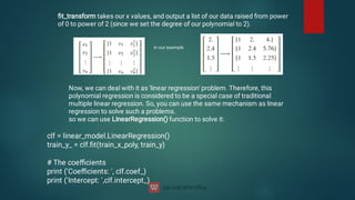 ﬁt_transform takes our x values, and output a list of our data raised from power
of 0 to power of 2 (since we set the degree of our polynomial to 2).
in our example
Now, we can deal with it as 'linear regression' problem. Therefore, this
polynomial regression is considered to be a special case of traditional
multiple linear regression. So, you can use the same mechanism as linear
regression to solve such a problems.
so we can use LinearRegression() function to solve it:
clf = linear_model.LinearRegression()
train_y_ = clf.ﬁt(train_x_poly, train_y)
# The coeﬃcients
print ('Coeﬃcients: ', clf.coef_)
print ('Intercept: ',clf.intercept_)
 