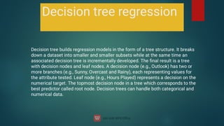 Decision tree regression
Decision tree builds regression models in the form of a tree structure. It breaks
down a dataset into smaller and smaller subsets while at the same time an
associated decision tree is incrementally developed. The ﬁnal result is a tree
with decision nodes and leaf nodes. A decision node (e.g., Outlook) has two or
more branches (e.g., Sunny, Overcast and Rainy), each representing values for
the attribute tested. Leaf node (e.g., Hours Played) represents a decision on the
numerical target. The topmost decision node in a tree which corresponds to the
best predictor called root node. Decision trees can handle both categorical and
numerical data.
 