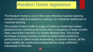 Random forest regression
The Random Forest is one of the most effective machine learning
models for predictive analytics, making it an industrial workhorse for
machine learning.
The Random Forest is one of the most effective machine learning
models for predictive analytics, making it an industrial workhorse for
machine learning.
The random forest model is a type of additive model that makes
predictions by combining decisions from a sequence of base models.
Here, each base classiﬁer is a simple decision tree. This broad
technique of using multiple models to obtain better predictive
performance is called model ensembling. In random forests, all the
base models are constructed independently using a different
subsample of the data
The random forest model is a type of additive model that makes
predictions by combining decisions from a sequence of base models.
Here, each base classiﬁer is a simple decision tree. This broad
technique of using multiple models to obtain better predictive
performance is called model ensembling. In random forests, all the
base models are constructed independently using a different
subsample of the data
 