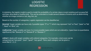 LOGISTIC
REGRESSION
In statistics, the logistic model is used to model the probability of a certain class or event existing such as pass/fail,
win/lose, alive/dead or healthy/sick. This can be extended to model several classes of events such as determining
whether an image contains a cat, dog, lion, etc
Based on the number of categories, Logistic regression can be classiﬁed as:
binomial: Target variable can have only 2 possible types: “0” or “1” which may represent “win” vs “loss”, “pass” vs “fail
”, “dead” vs “alive”, etc.
multinomial: Target variable can have 3 or more possible types which are not ordered(i.e. types have no quantitative
signiﬁcance) like “disease A” vs “disease B” vs “disease C”.
ordinal: It deals with target variables with ordered categories. For example, a test score can be
categorized as:“very poor”, “poor”, “good”, “very good”. Here, each category can be given a
score like 0, 1, 2, 3.
 