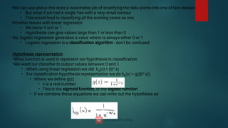 •
•
•
•
•
•
•
•
We can see above this does a reasonable job of stratifying the data points into one of two classes
But what if we had a single Yes with a very small tumour
This would lead to classifying all the existing yeses as nos
Another issues with linear regression
We know Y is 0 or 1
Hypothesis can give values large than 1 or less than 0
So, logistic regression generates a value where is always either 0 or 1
Logistic regression is a classiﬁcation algorithm - don't be confused
•
•
•
•
•
•
•
•
Hypothesis representation
What function is used to represent our hypothesis in classiﬁcation
We want our classiﬁer to output values between 0 and 1
When using linear regression we did hθ
(x) = (θT x)
For classiﬁcation hypothesis representation we do hθ
(x) = g((θT x))
Where we deﬁne g(z)
z is a real number
This is the sigmoid function, or the logistic function
If we combine these equations we can write out the hypothesis as
 