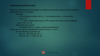 •
•
•
•
•
•
•
•
•
•
•
Interpreting hypothesis output
When our hypothesis (hθ
(x)) outputs a number, we treat that value as the estimated
probability that y=1 on input x
Example
If X is a feature vector with x0
= 1 (as always) and x1
= tumourSize
hθ
(x) = 0.7
Tells a patient they have a 70% chance of a tumor being malignant
hθ
(x) = P(y=1|x ; θ)
What does this mean?
Probability that y=1, given x, parameterized by θ
Since this is a binary classiﬁcation task we know y = 0 or 1
So the following must be true
P(y=1|x ; θ) + P(y=0|x ; θ) = 1
P(y=0|x ; θ) = 1 - P(y=1|x ; θ)

 