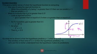 •
•
•
•
•
•
•
Decision boundary
This gives a better sense of what the hypothesis function is computing
One way of using the sigmoid function is;
When the probability of y being 1 is greater than 0.5 then we can predict y = 1
Else we predict y = 0
When is it exactly that hθ
(x) is greater than 0.5?
Look at sigmoid function
g(z) is greater than or equal to 0.5 when z is greater than or equal to 0
•
•
•
•
•
•
•
•
So if z is positive, g(z) is greater than 0.5
z = (θT x)
So when
θT x = 0
Then hθ
= 0.5
So what we've shown is that the hypothesis predicts y = 1 when θT x = 0
The corollary of that when θT x = 0 then the hypothesis predicts y = 0
Let's use this to better understand how the hypothesis makes its predictions
 