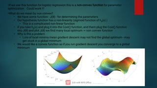•If we use this function for logistic regression this is a non-convex function for parameter
optimization Could work !!!
•
•
•
•
•
•
•
•
What do we mean by non convex?
We have some function - J(θ) - for determining the parameters
Our hypothesis function has a non-linearity (sigmoid function of hθ
(x) )
This is a complicated non-linear function
If you take hθ
(x) and plug it into the Cost() function, and them plug the Cost() function
into J(θ) and plot J(θ) we ﬁnd many local optimum - non convex function
Why is this a problem
Lots of local minima mean gradient descent may not ﬁnd the global optimum - may
get stuck in a global minimum
We would like a convex function so if you run gradient descent you converge to a global
minimum
 
