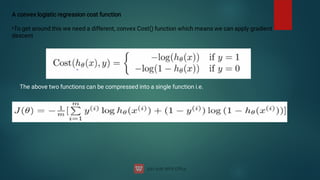 •
A convex logistic regression cost function
To get around this we need a different, convex Cost() function which means we can apply gradient
descent

The above two functions can be compressed into a single function i.e.
 