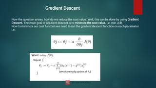 Gradient Descent
Now the question arises, how do we reduce the cost value. Well, this can be done by using Gradient
Descent. The main goal of Gradient descent is to minimize the cost value. i.e. min J(θ).
Now to minimize our cost function we need to run the gradient descent function on each parameter
i.e.
 