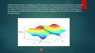Gradient descent has an analogy in which we have to imagine ourselves at the top of a mountain
valley and left stranded and blindfolded, our objective is to reach the bottom of the hill. Feeling
the slope of the terrain around you is what everyone would do. Well, this action is analogous to
calculating the gradient descent, and taking a step is analogous to one iteration of the update to
the parameters.
 