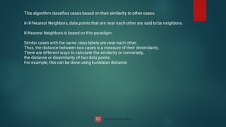 This algorithm classiﬁes cases based on their similarity to other cases.
In K-Nearest Neighbors, data points that are near each other are said to be neighbors.
K-Nearest Neighbors is based on this paradigm.
Similar cases with the same class labels are near each other.
Thus, the distance between two cases is a measure of their dissimilarity.
There are different ways to calculate the similarity or conversely,
the distance or dissimilarity of two data points.
For example, this can be done using Euclidean distance.
 