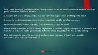 In fact, since its nearest neighbor is blue we can say that we capture the noise in the data or we chose one of the
points that was an anomaly in the data.
A low value of K causes a highly complex model as well, which might result in overﬁtting of the model.
It means the prediction process is not generalized enough to be used for out-of-sample cases.
Out-of-sample data is data that is outside of the data set used to train the model.
In other words, it cannot be trusted to be used for prediction of unknown samples. It's important to remember that
overﬁtting is bad, as we want a general model that works for any data, not just the data used for training.
Now, on the opposite side of the spectrum, if we choose a very high value of K such as K equals 20,
then the model becomes overly generalized.
 