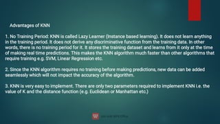 Advantages of KNN


1. No Training Period: KNN is called Lazy Learner (Instance based learning). It does not learn anything
in the training period. It does not derive any discriminative function from the training data. In other
words, there is no training period for it. It stores the training dataset and learns from it only at the time
of making real time predictions. This makes the KNN algorithm much faster than other algorithms that
require training e.g. SVM, Linear Regression etc.


2. Since the KNN algorithm requires no training before making predictions, new data can be added
seamlessly which will not impact the accuracy of the algorithm.


3. KNN is very easy to implement. There are only two parameters required to implement KNN i.e. the
value of K and the distance function (e.g. Euclidean or Manhattan etc.)


 