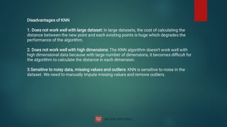 Disadvantages of KNN


1. Does not work well with large dataset: In large datasets, the cost of calculating the
distance between the new point and each existing points is huge which degrades the
performance of the algorithm.


2. Does not work well with high dimensions: The KNN algorithm doesn't work well with
high dimensional data because with large number of dimensions, it becomes diﬃcult for
the algorithm to calculate the distance in each dimension.


3.Sensitive to noisy data, missing values and outliers: KNN is sensitive to noise in the
dataset. We need to manually impute missing values and remove outliers.
 