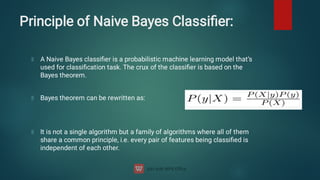 Principle of Naive Bayes Classiﬁer:
A Naive Bayes classiﬁer is a probabilistic machine learning model that’s
used for classiﬁcation task. The crux of the classiﬁer is based on the
Bayes theorem.
Bayes theorem can be rewritten as:
It is not a single algorithm but a family of algorithms where all of them
share a common principle, i.e. every pair of features being classiﬁed is
independent of each other.
 
