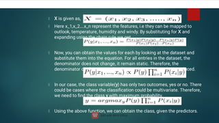 X is given as,
Here x_1,x_2….x_n represent the features, i.e they can be mapped to
outlook, temperature, humidity and windy. By substituting for X and
expanding using the chain rule we get,
Now, you can obtain the values for each by looking at the dataset and
substitute them into the equation. For all entries in the dataset, the
denominator does not change, it remain static. Therefore, the
denominator can be removed and a proportionality can be introduced.
In our case, the class variable(y) has only two outcomes, yes or no. There
could be cases where the classiﬁcation could be multivariate. Therefore,
we need to ﬁnd the class y with maximum probability.
Using the above function, we can obtain the class, given the predictors.

 