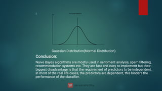 Gaussian Distribution(Normal Distribution)
Conclusion:
Naive Bayes algorithms are mostly used in sentiment analysis, spam ﬁltering,
recommendation systems etc. They are fast and easy to implement but their
biggest disadvantage is that the requirement of predictors to be independent.
In most of the real life cases, the predictors are dependent, this hinders the
performance of the classiﬁer.
 