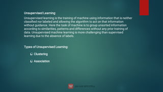 Unsupervised Learning:
Unsupervised learning is the training of machine using information that is neither
classiﬁed nor labeled and allowing the algorithm to act on that information
without guidance. Here the task of machine is to group unsorted information
according to similarities, patterns and differences without any prior training of
data. Unsupervised machine learning is more challenging than supervised
learning due to the absence of labels.


Types of Unsupervised Learning:
Clustering
Association
 