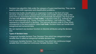 Decision tree algorithm falls under the category of supervised learning. They can be
used to solve both regression and classiﬁcation problems..
Decision tree builds classiﬁcation or regression models in the form of a tree
structure. It breaks down a dataset into smaller and smaller subsets while at the
same time an associated decision tree is incrementally developed. The ﬁnal result
is a tree with decision nodes and leaf nodes. A decision node (e.g., Outlook) has
two or more branches (e.g., Sunny, Overcast and Rainy). Leaf node (e.g., Play)
represents a classiﬁcation or decision. The topmost decision node in a tree which
corresponds to the best predictor called root node. Decision trees can handle both
categorical and numerical data.
We can represent any boolean function on discrete attributes using the decision
tree.
Types of decision trees
Categorical Variable Decision Tree: Decision Tree which has categorical target
variable then it called as categorical variable decision tree.
Continuous Variable Decision Tree: Decision Tree which has continuous target
variable then it is called as Continuous Variable Decision Tree.
 