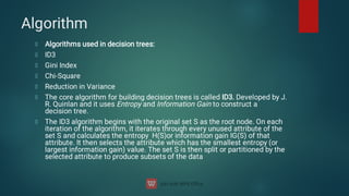 Algorithm
Algorithms used in decision trees:
ID3
Gini Index
Chi-Square
Reduction in Variance
The core algorithm for building decision trees is called ID3. Developed by J.
R. Quinlan and it uses Entropy and Information Gain to construct a
decision tree.
The ID3 algorithm begins with the original set S as the root node. On each
iteration of the algorithm, it iterates through every unused attribute of the
set S and calculates the entropy H(S)or information gain IG(S) of that
attribute. It then selects the attribute which has the smallest entropy (or
largest information gain) value. The set S is then split or partitioned by the
selected attribute to produce subsets of the data
 