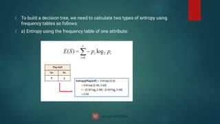 To build a decision tree, we need to calculate two types of entropy using
frequency tables as follows:
a) Entropy using the frequency table of one attribute:
 
